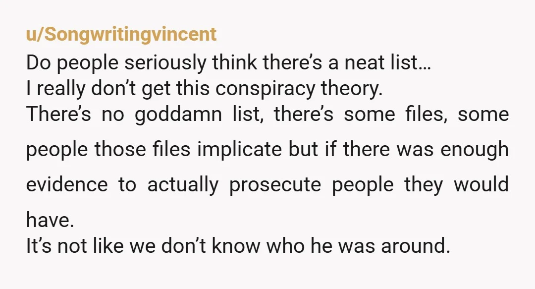 u/holden_mcg The problem is there's lots of rich & powerful people on the list, by Epstein's design. A whole lot of people across the political spectrum want that list to...