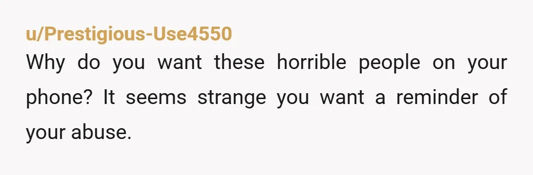 u/Prestigious-Use4550
Why do you want these horrible people on your phone? It seems strange you want a reminder of your abuse.