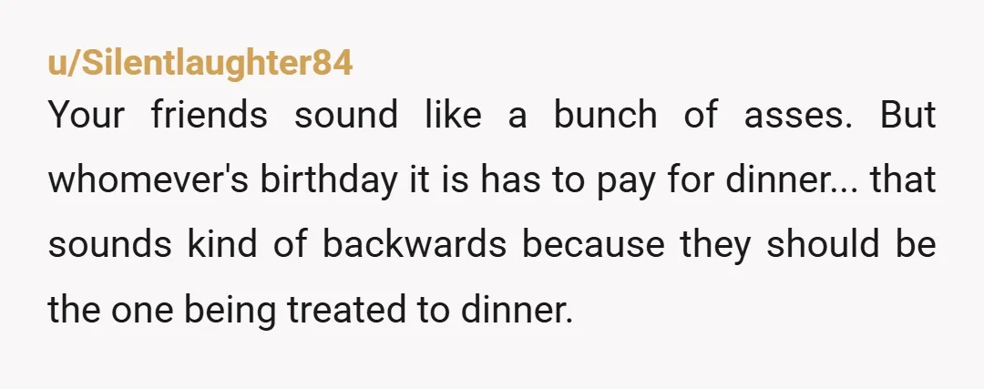 u/Silentlaughter84 Your friends sound like a bunch of asses. But whomever's birthday it is has to pay for dinner... that sounds kind of backwards because they should be the one...
