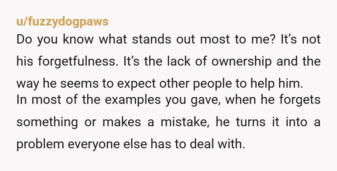 u/fuzzydogpaws Do you know what stands out most to me? It’s not his forgetfulness. It’s the lack of ownership and the way he seems to expect other people to help...