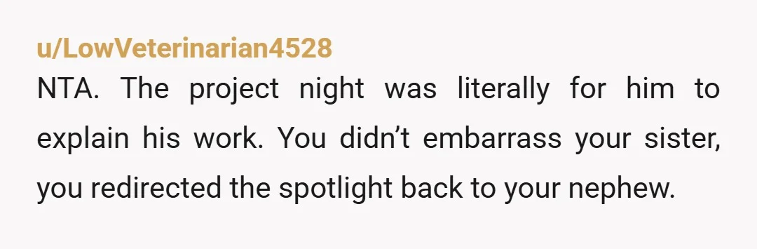 u/LowVeterinarian4528 NTA. The project night was literally for him to explain his work. You didn’t embarrass your sister, you redirected the spotlight back to your nephew. Also the teacher’s reaction...