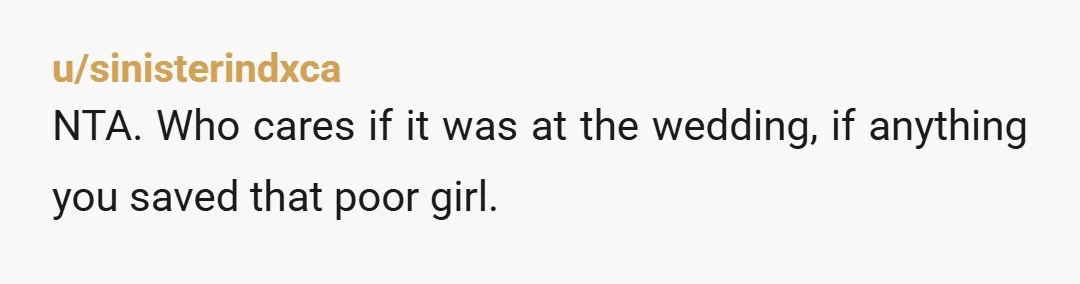 u/sinisterindxca
NTA. Who cares if it was at the wedding, if anything you saved that poor girl.