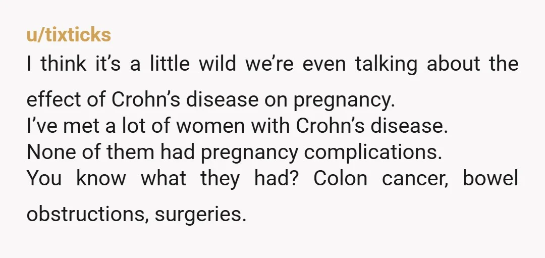 u/tixticks I think it’s a little wild we’re even talking about the effect of Crohn’s disease on pregnancy. I’ve met a lot of women with Crohn’s disease. None of them...
