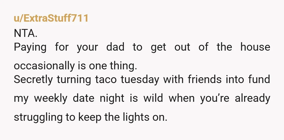 u/ExtraStuff711 NTA. Paying for your dad to get out of the house occasionally is one thing. Secretly turning taco tuesday with friends into fund my weekly date night is wild...