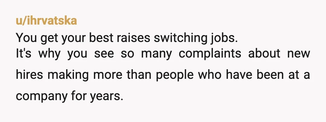 u/ihrvatska
You get your best raises switching jobs.
It's why you see so many complaints about new hires making more than people who have been at a company for years.