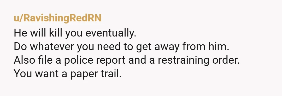 u/RavishingRedRN
He will kill you eventually.
Do whatever you need to get away from him.
Also file a police report and a restraining order.
You want a paper trail.