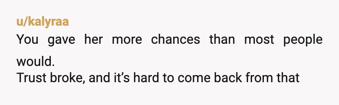 u/kalyraa
You gave her more chances than most people would.
Trust broke, and it’s hard to come back from that