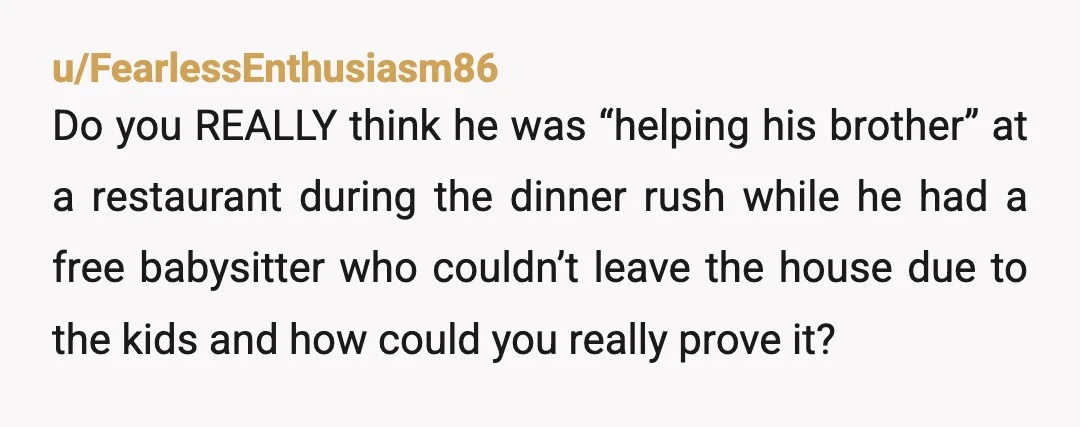 u/FearlessEnthusiasm86 Do you REALLY think he was “helping his brother” at a restaurant during the dinner rush while he had a free babysitter who couldn’t leave the house due to...