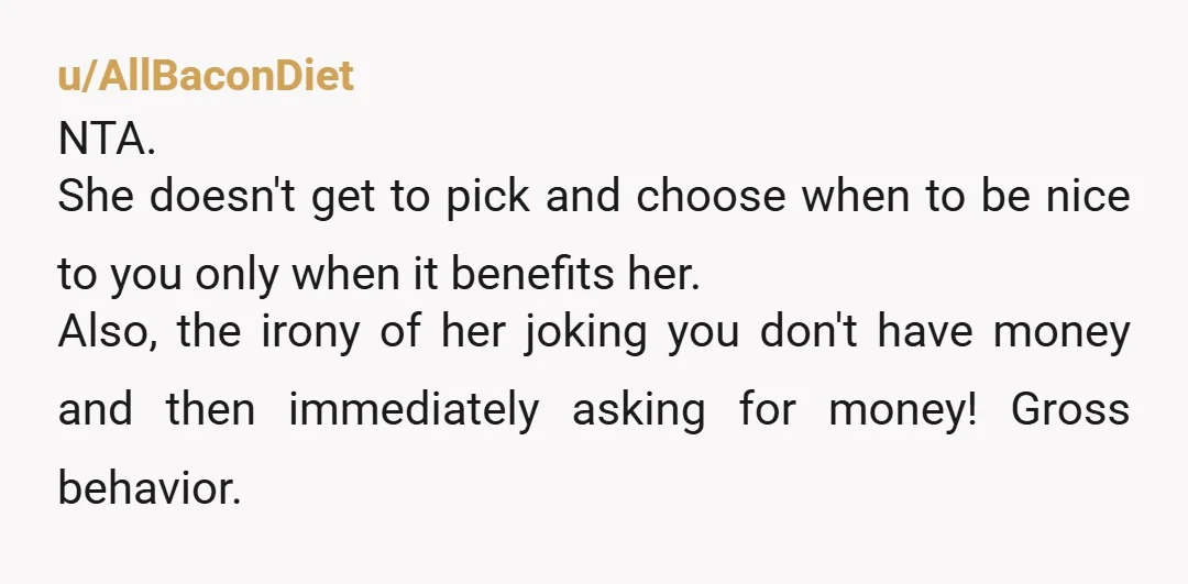 u/AllBaconDiet NTA. She doesn't get to pick and choose when to be nice to you only when it benefits her. Also, the irony of her joking you don't have money...