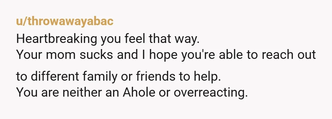 u/throwawayabac Heartbreaking you feel that way. Your mom sucks and I hope you're able to reach out to different family or friends to help. You are neither an Ahole or...