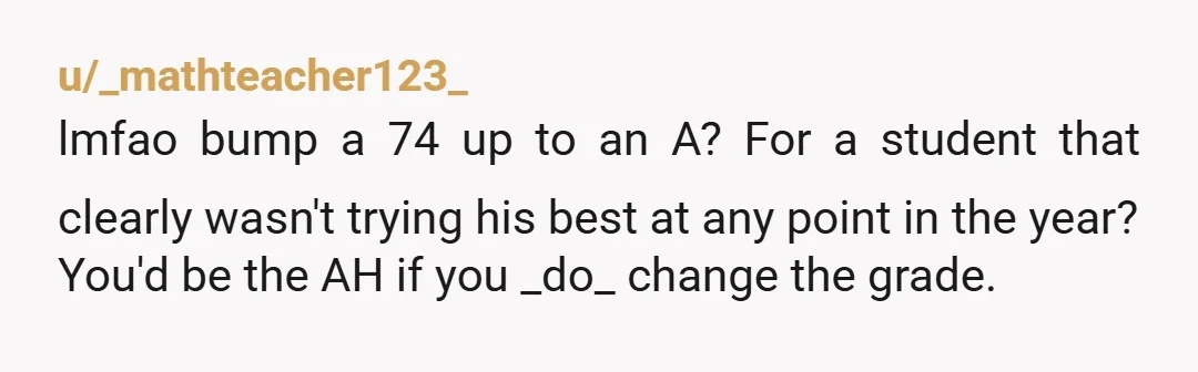 u/Round_Raspberry_8516 He didn’t earn the A. He didn’t earn the scholarship. If you bump him up 20 points, you can be sure that the entire school will hear about it,...