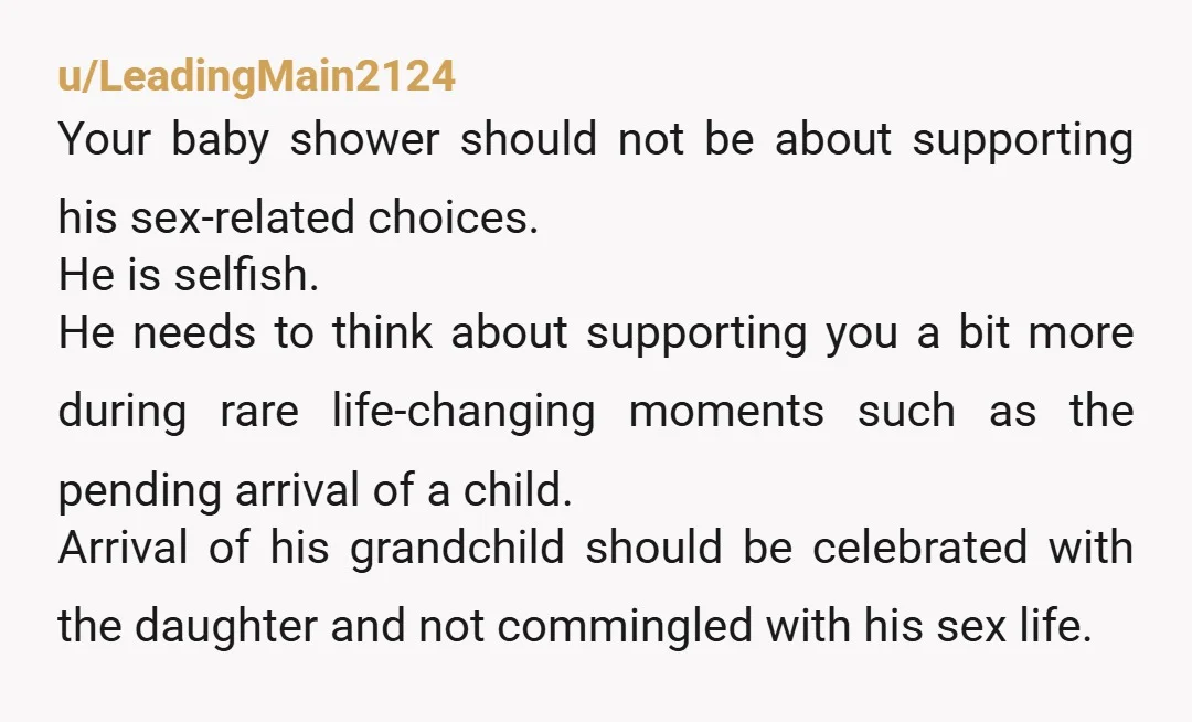 u/LeadingMain2124 Your baby shower should not be about supporting his sex-related choices. He is selfish. He needs to think about supporting you a bit more during rare life-changing moments such...