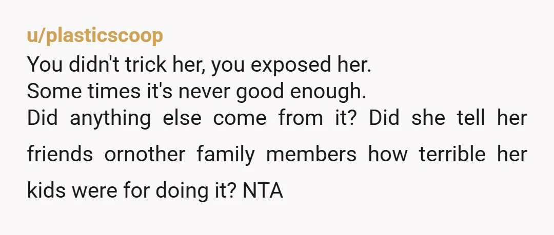 u/plasticscoop You didn't trick her, you exposed her. Some times it's never good enough. Did anything else come from it? Did she tell her friends ornother family members how terrible...