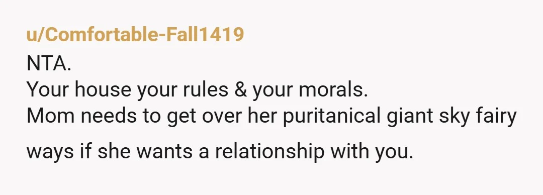 u/Zestyclose-Custard-2 Your mother very clearly did not raise you better than that. Despite herself, she raised an independent daughter. She also doesn’t seem to understand that when under your roof,...