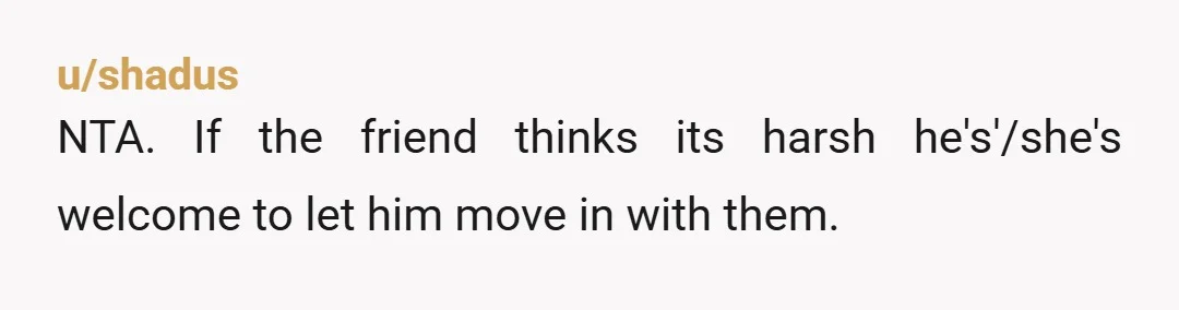 u/shadus
NTA. If the friend thinks its harsh he's'/she's welcome to let him move in with them.