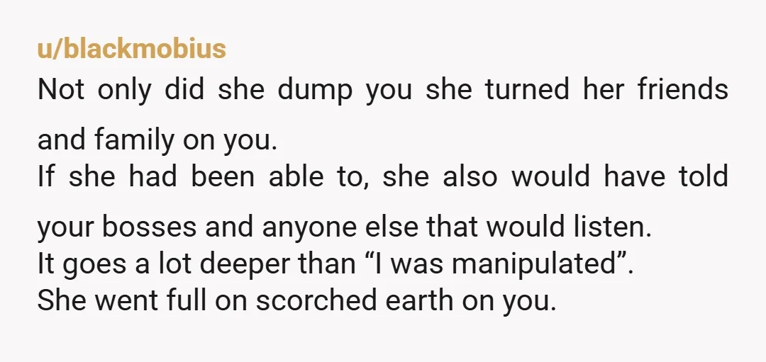 u/blackmobius Not only did she dump you she turned her friends and family on you. If she had been able to, she also would have told your bosses and anyone...