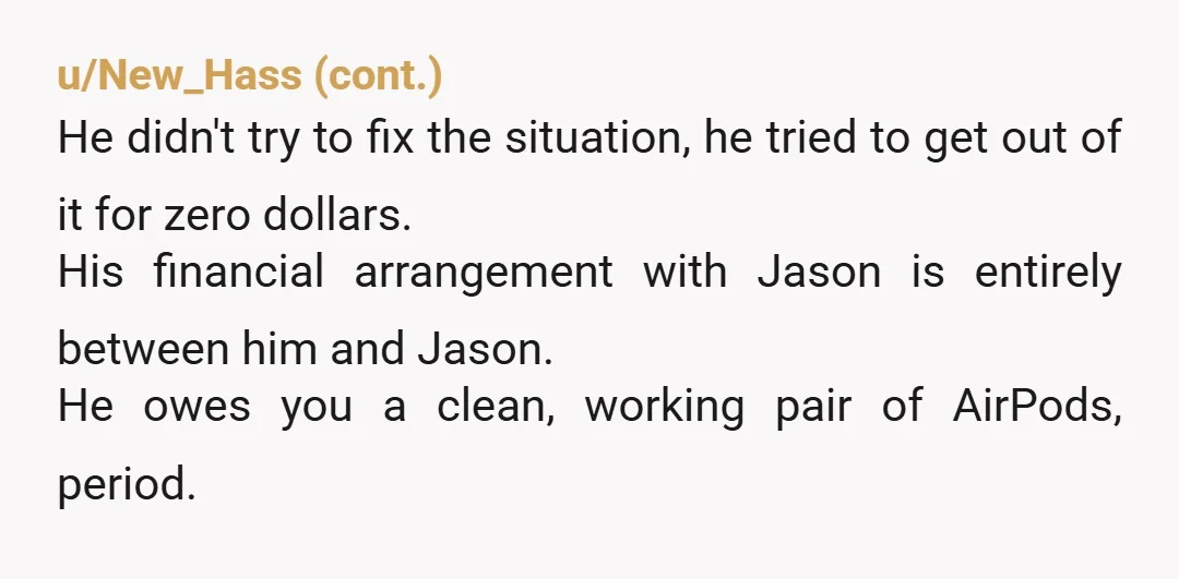 u/HoneyBadger79
NTA.
He needs to replace YOUR property, per your agreement.
Giving you HIS FRIEND'S air pods is cheap, unhygienic, and DISGUSTING.
Anything other than replacing your property isn't optional.