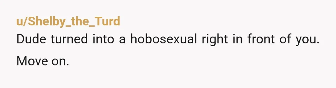 u/Shelby_the_Turd
Dude turned into a hobosexual right in front of you.  Move on.