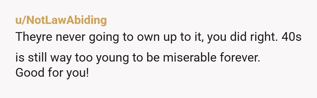 u/NotLawAbiding
Theyre never going to own up to it, you did right. 40s is still way too young to be miserable forever.
Good for you!