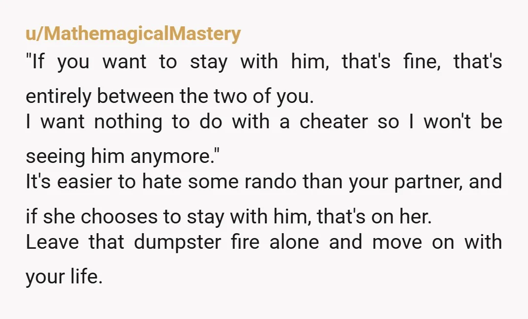 u/MathemagicalMastery "If you want to stay with him, that's fine, that's entirely between the two of you. I want nothing to do with a cheater so I won't be seeing...