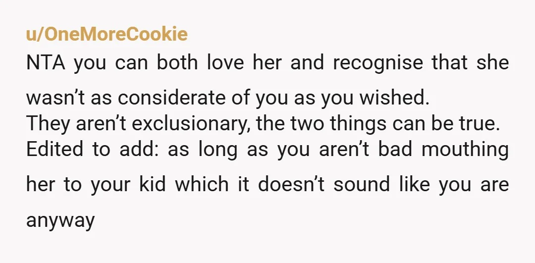 u/OneMoreCookie NTA you can both love her and recognise that she wasn’t as considerate of you as you wished. They aren’t exclusionary, the two things can be true. Edited to...
