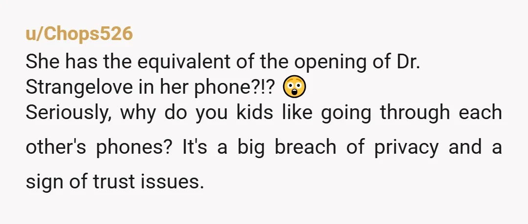 u/Chops526 She has the equivalent of the opening of Dr. Strangelove in her phone?!? 😲 Seriously, why do you kids like going through each other's phones? It's a big breach...