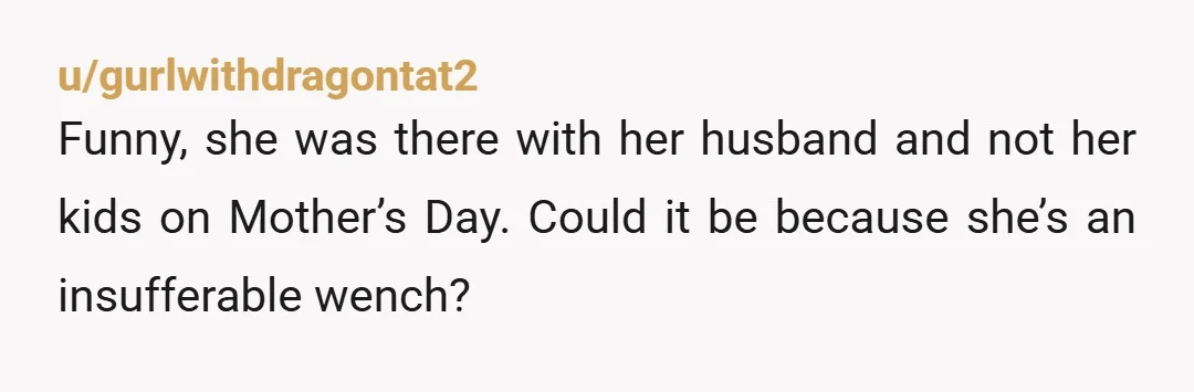 u/gurlwithdragontat2 Funny, she was there with her husband and not her kids on Mother’s Day. Could it be because she’s an insufferable wench? NTA - girl ignore her. The more...