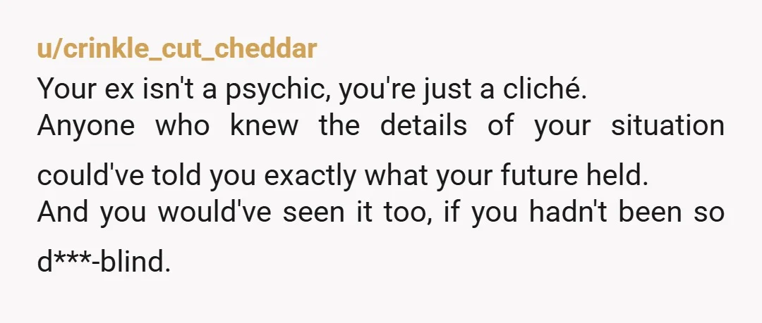 u/crinkle_cut_cheddar Your ex isn't a psychic, you're just a cliché. Anyone who knew the details of your situation could've told you exactly what your future held. And you would've seen...