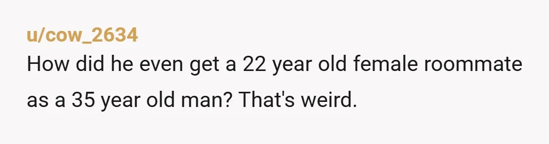 u/cow_2634 How did he even get a 22 year old female roommate as a 35 year old man? That's weird.