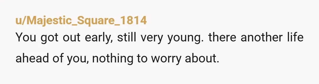 u/Majestic_Square_1814
You got out early, still very young. there another life ahead of you, nothing to worry about.