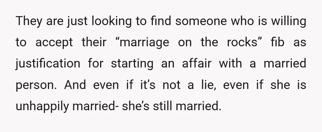 They are just looking to find someone who is willing to accept their “marriage on the rocks” fib as justification for starting an affair with a married person. And even...