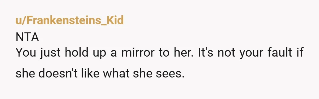u/Frankensteins_Kid
NTA
You just hold up a mirror to her. It's not your fault if she doesn't like what she sees.