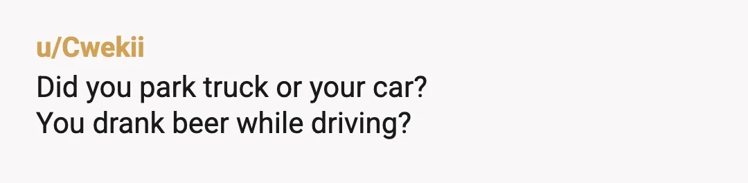 u/Cwekii
Did you park truck or your car?
You drank beer while driving?
