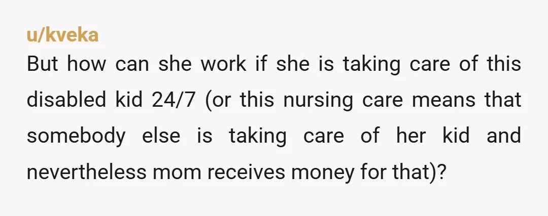 u/kveka But how can she work if she is taking care of this disabled kid 24/7 (or this nursing care means that somebody else is taking care of her kid...