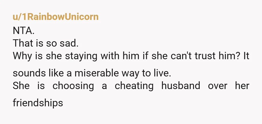 u/1RainbowUnicorn NTA. That is so sad. Why is she staying with him if she can't trust him? It sounds like a miserable way to live. She is choosing a cheating...