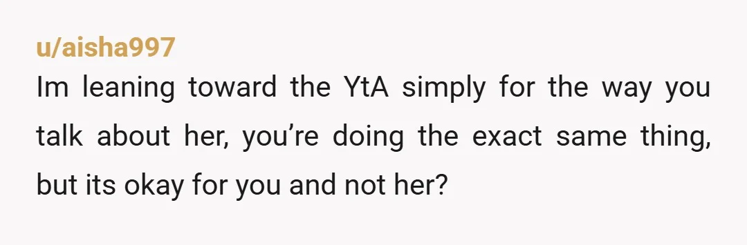 u/aisha997
Im leaning toward the YtA simply for the way you talk about her, you’re doing the exact same thing, but its okay for you and not her?