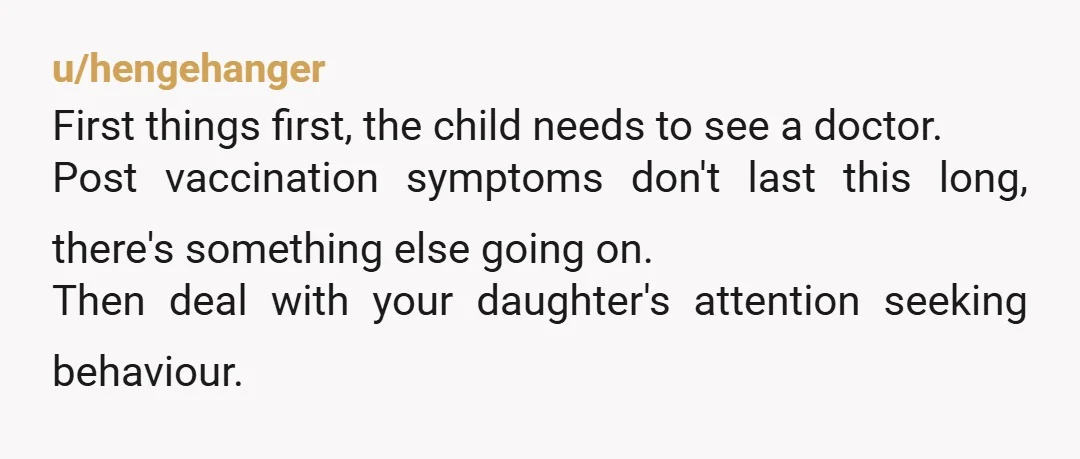 u/hengehanger First things first, the child needs to see a doctor. Post vaccination symptoms don't last this long, there's something else going on. Then deal with your daughter's attention seeking...
