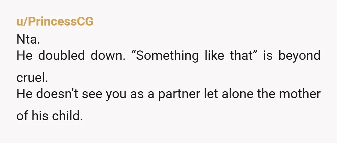 u/PrincessCG
Nta.
He doubled down. “Something like that” is beyond cruel.
He doesn’t see you as a partner let alone the mother of his child.