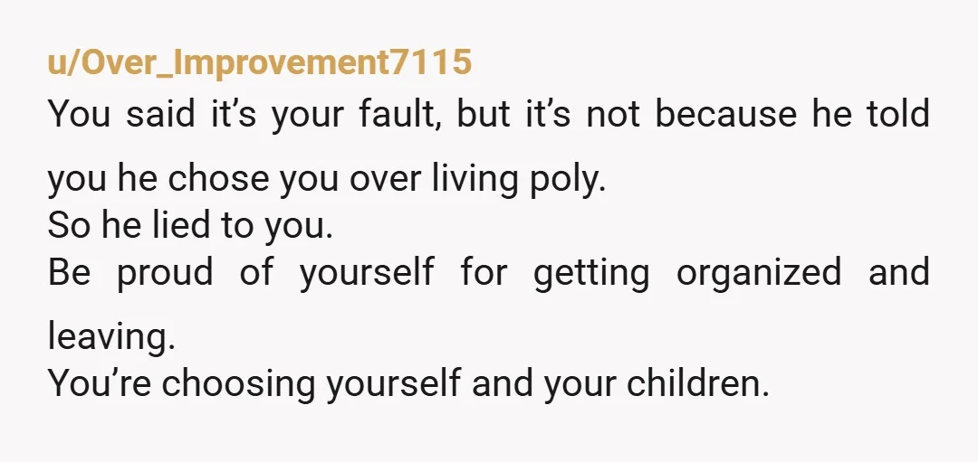 u/Over_Improvement7115 You said it’s your fault, but it’s not because he told you he chose you over living poly. So he lied to you. Be proud of yourself for getting...