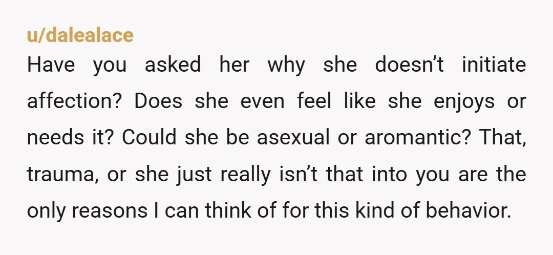 u/dalealace Have you asked her why she doesn’t initiate affection? Does she even feel like she enjoys or needs it? Could she be asexual or aromantic? That, trauma, or she...