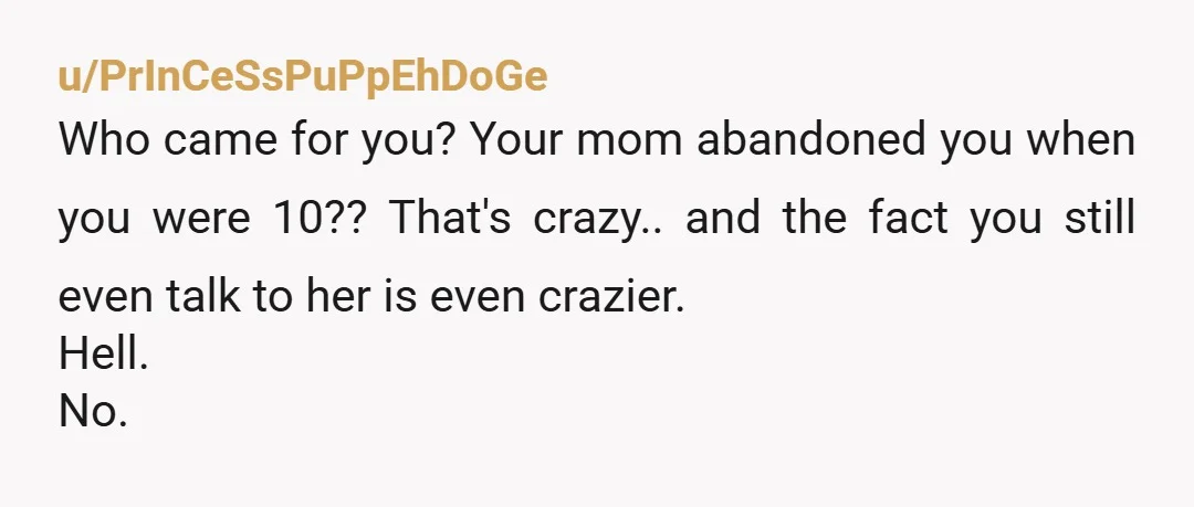 u/PrInCeSsPuPpEhDoGe
Who came for you? Your mom abandoned you when you were 10?? That's crazy.. and the fact you still even talk to her is even crazier.
Hell.
No.