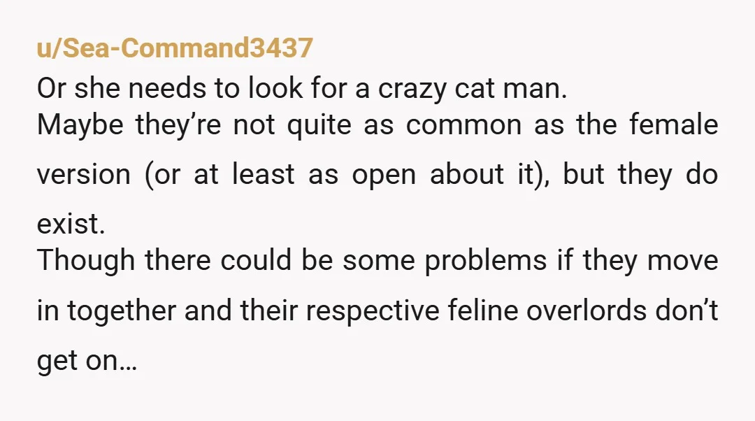 u/Sea-Command3437 Or she needs to look for a crazy cat man. Maybe they’re not quite as common as the female version (or at least as open about it), but they...