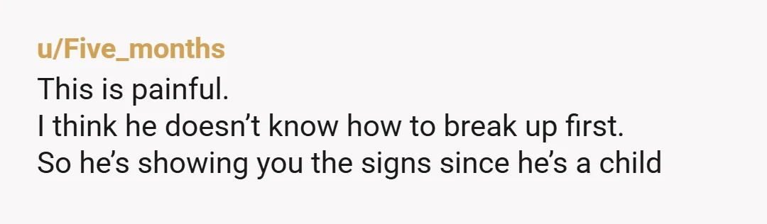 u/Five_months
This is painful.
I think he doesn’t know how to break up first.
So he’s showing you the signs since he’s a child