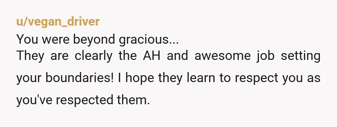 u/vegan_driver
You were beyond gracious...
They are clearly the AH and awesome job setting your boundaries! I hope they learn to respect you as you've respected them.