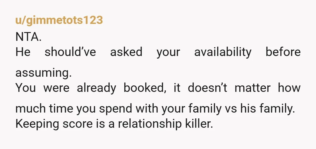 u/gimmetots123 NTA. He should’ve asked your availability before assuming. You were already booked, it doesn’t matter how much time you spend with your family vs his family. Keeping score is...