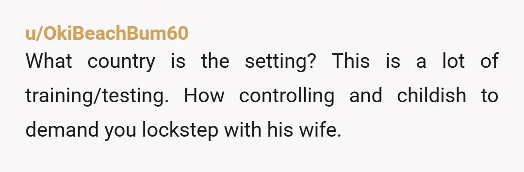 u/OkiBeachBum60
What country is the setting? This is a lot of training/testing. How controlling and childish to demand you lockstep with his wife.