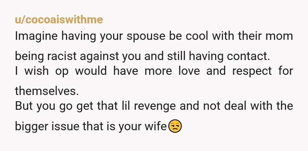 u/cocoaiswithme Imagine having your spouse be cool with their mom being racist against you and still having contact. I wish op would have more love and respect for themselves. But...