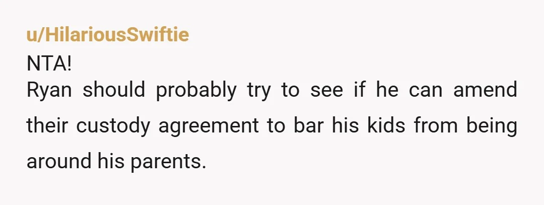 u/HilariousSwiftie
NTA!
Ryan should probably try to see if he can amend their custody agreement to bar his kids from being around his parents.