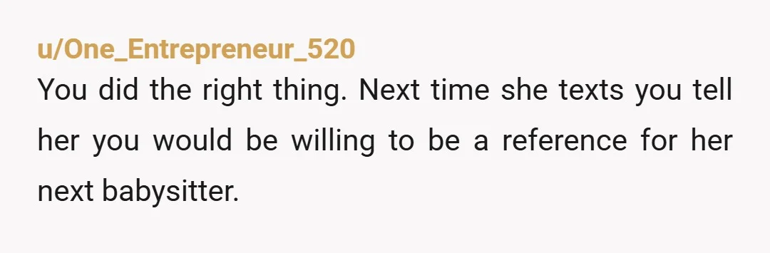 u/One_Entrepreneur_520 You did the right thing. Next time she texts you tell her you would be willing to be a reference for her next babysitter.