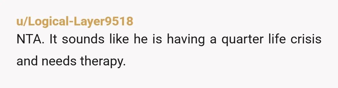 u/Logical-Layer9518
NTA. It sounds like he is having a quarter life crisis and needs therapy.